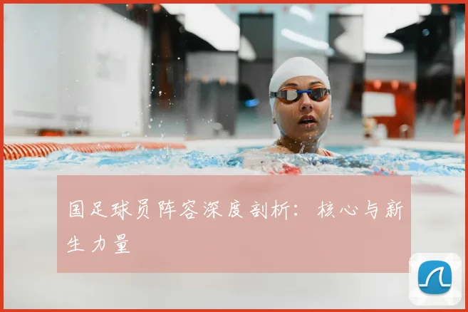国足球员阵容深度剖析:核心与新生力量