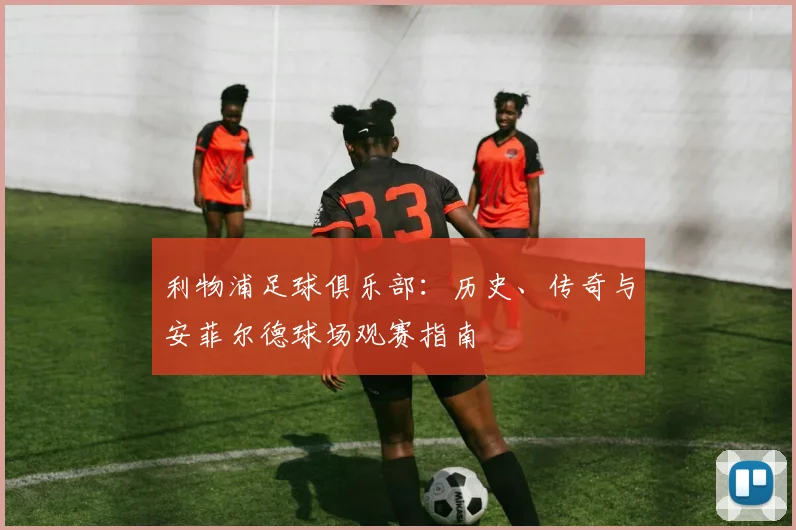 利物浦足球俱乐部:历史、传奇与安菲尔德球场观赛指南