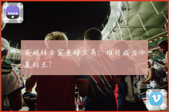 英超转会窗重磅交易：谁将成为今夏标王？