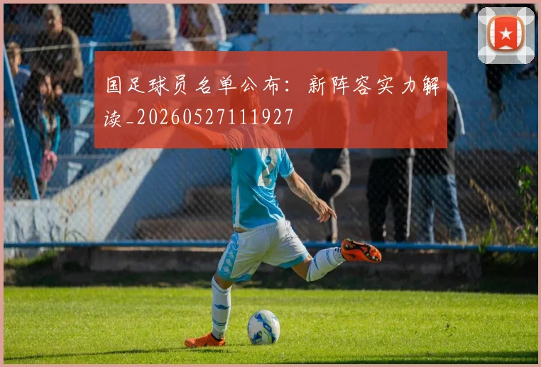 国足球员名单公布:新阵容实力解读_20260527111927