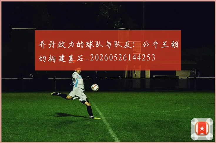 乔丹效力的球队与队友:公牛王朝的构建基石_20260526144253