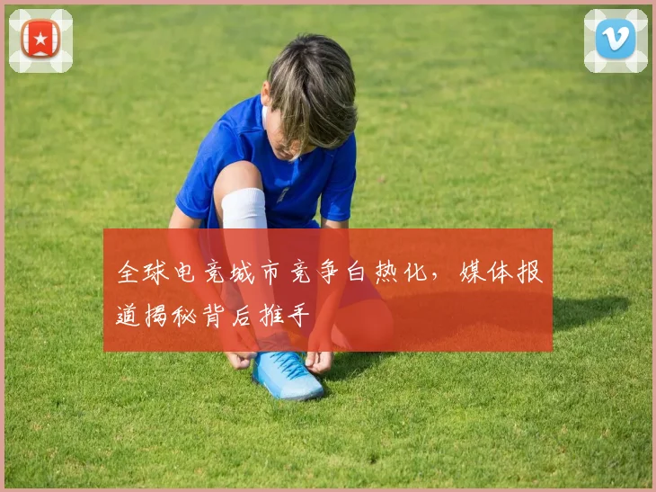 全球电竞城市竞争白热化,媒体报道揭秘背后推手