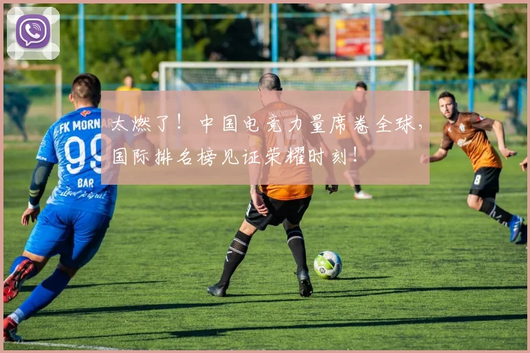 太燃了!中国电竞力量席卷全球,国际排名榜见证荣耀时刻!