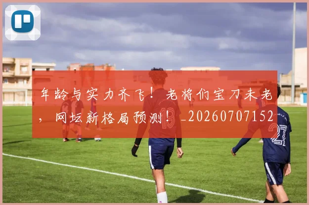 年龄与实力齐飞!老将们宝刀未老,网坛新格局预测!_20260707152030