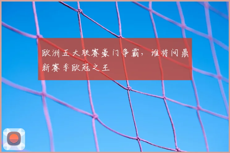 欧洲五大联赛豪门争霸,谁将问鼎新赛季欧冠之王