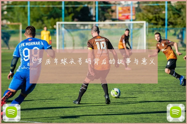 C罗历年球衣号码背后的故事与意义