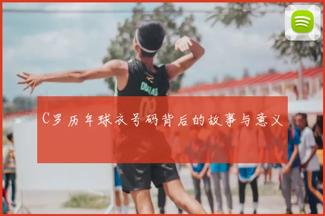 C罗历年球衣号码背后的故事与意义