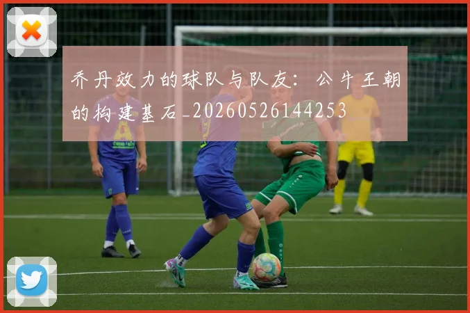 乔丹效力的球队与队友:公牛王朝的构建基石_20260526144253