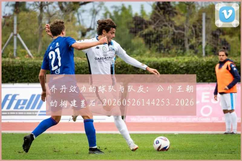乔丹效力的球队与队友:公牛王朝的构建基石_20260526144253_20260703212511