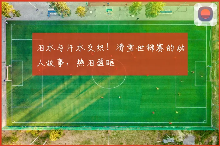 泪水与汗水交织！滑雪世锦赛的动人故事，热泪盈眶