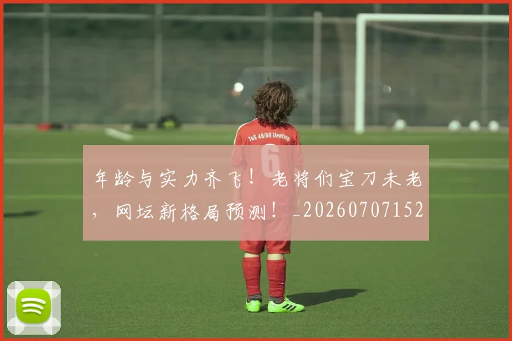 年龄与实力齐飞!老将们宝刀未老,网坛新格局预测!_20260707152030