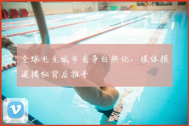 全球电竞城市竞争白热化,媒体报道揭秘背后推手