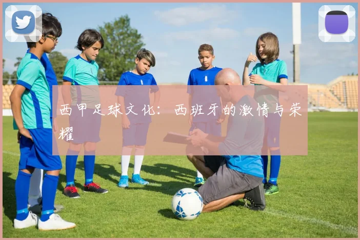 西甲足球文化:西班牙的激情与荣耀